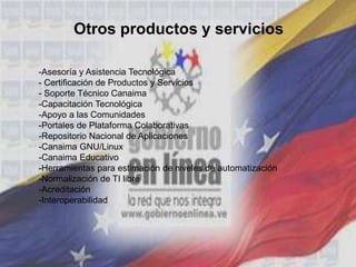 Otros productos y servicios
-Asesoría y Asistencia Tecnológica
- Certificación de Productos y Servicios
- Soporte Técnico Canaima
-Capacitación Tecnológica
-Apoyo a las Comunidades
-Portales de Plataforma Colaborativas
-Repositorio Nacional de Aplicaciones
-Canaima GNU/Linux
-Canaima Educativo
-Herramientas para estimación de niveles de automatización
-Normalización de TI libre
-Acreditación
-Interoperabilidad
 