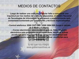 MEDIOS DE CONTACTOS
Luego de realizar una consulta, reportar falla o comunicar una
inquietud por los medios de contacto dispuestos, el Centro Nacional
de Tecnologías de Información la procesará y posteriormente será
contactado/contactada por consultores y técnicos especializados.
- Central telefónica: 0500 CNTI 000 / 0500 2684 000 (lunes a viernes
de 8:00am a 5:00pm).
- Correo electrónico: atencion@cnti.gob.ve, Esta dirección
electrónica esta protegida contra spam bots. Necesita activar
JavaScript para visualizarla (Esta dirección electrónica está
protegida contra spam bots, necesita activar JavaScript para
visualizarla)
 