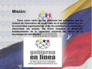 Misión:
Tiene como razón de ser potenciar los esfuerzos que en
materia de informática se desarrollen en el sector gobierno y en
la comunidad organizada con el fin de contribuir a la eficiencia y
efectividad del estado, así como impulsar el desarrollo
fortalecimiento de la capacidad nacional del sector de la
tecnología de información
 