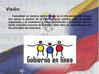 Visión:
Consolidar un sistema de tecnología de la información del estado,
que apoye la gestión de la administración pública, a la comunidad
organizada y al ciudadano; y haber contribuido a la creación de una
fuerte industria nacional de software, todo ellos en concordancia con
los principios de soberanía.
 
