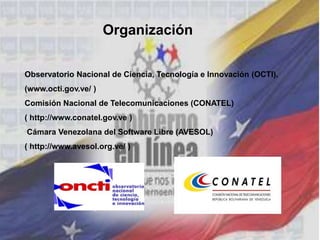 Observatorio Nacional de Ciencia, Tecnología e Innovación (OCTI).
(www.octi.gov.ve/ )
Comisión Nacional de Telecomunicaciones (CONATEL)
( http://www.conatel.gov.ve )
Cámara Venezolana del Software Libre (AVESOL)
( http://www.avesol.org.ve/ )
Organización
 