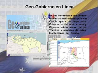 Geo-Gobierno en Línea
Es una herramienta que permite:
Ubicar las instituciones públicas
Con la ayuda del mapa para
Conocer la ubicación exacta, y
Conocer la información de los
Tramites y servicios de estas
Instituciones del Estado.
 