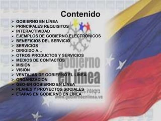 Contenido
 GOBIERNO EN LÍNEA
 PRINCIPALES REQUISITOS
 INTERACTIVIDAD
 EJEMPLOS DE GOBIERNO ELECTRÓNICOS
 BENEFICIOS DEL SERVICIO
 SERVICIOS
 DIRIGIDO A…
 OTROS PRODUCTOS Y SERVICIOS
 MEDIOS DE CONTACTOS
 MISIÓN
 VISIÓN
 VENTAJAS DE GOBIERNO EL LÍNEA
 ORGANIZACIÓN
 GEO-EN GOBIERNO EN LÍNEA
 PLANES Y PROYECTOS SOCIALES
 ETAPAS EN GOBIERNO EN LÍNEA
 