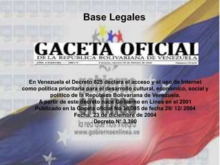 En Venezuela el Decreto 825 declara el acceso y el uso de Internet
como política prioritaria para el desarrollo cultural, económico, social y
político de la República Bolivariana de Venezuela.
A partir de este decreto nace Gobierno en Línea en el 2001
Publicado en la Gaceta oficial No 38.095 de fecha 28/ 12/ 2004
Fecha: 23 de diciembre de 2004
Decreto N° 3.390
Base Legales
 