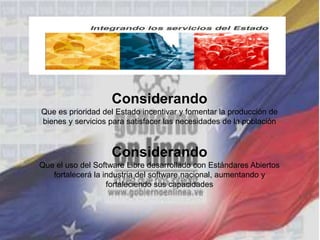Considerando
Que es prioridad del Estado incentivar y fomentar la producción de
bienes y servicios para satisfacer las necesidades de la población
Considerando
Que el uso del Software Libre desarrollado con Estándares Abiertos
fortalecerá la industria del software nacional, aumentando y
fortaleciendo sus capacidades
 