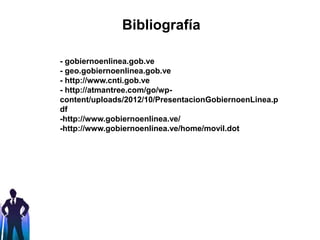 Bibliografía
- gobiernoenlinea.gob.ve
- geo.gobiernoenlinea.gob.ve
- http://www.cnti.gob.ve
- http://atmantree.com/go/wp-
content/uploads/2012/10/PresentacionGobiernoenLinea.p
df
-http://www.gobiernoenlinea.ve/
-http://www.gobiernoenlinea.ve/home/movil.dot
 