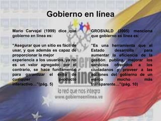 Gobierno en línea
Mario Carvajal (1999) dice que
gobierno en línea es:
“Asegurar que un sitio es fácil de
usar, y que además es capaz de
proporcionar la mejor
experiencia a los usuarios, ya no
es un valor agregado; por el
contrario, se hace fundamental
para garantizar el éxito de
cualquier producto
interactivo…”(pág. 5)
GROSVALD (2005) menciona
que gobierno es línea es:
”Es una herramienta que el
Estado desarrolla para
aumentar la eficiencia de la
gestión pública, mejorar los
servicios ofrecidos a los
ciudadanos y proveer a las
acciones del gobierno de un
marco mucho más
transparente…”(pág. 10)
 