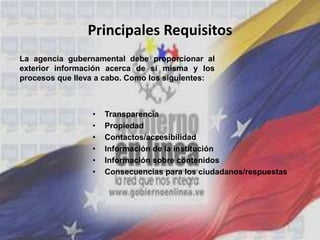 Principales Requisitos
• Transparencia
• Propiedad
• Contactos/accesibilidad
• Información de la institución
• Información sobre contenidos
• Consecuencias para los ciudadanos/respuestas
La agencia gubernamental debe proporcionar al
exterior información acerca de sí misma y los
procesos que lleva a cabo. Como los siguientes:
 