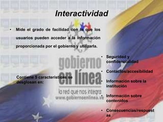 Interactividad
• Mide el grado de facilidad con la que los
usuarios pueden acceder a la información
proporcionada por el gobierno y utilizarla.
• Seguridad y
confidencialidad
• Contactos/accesibilidad
• Información sobre la
institución
• Información sobre
contenidos
• Consecuencias/respuest
as
Contiene 5 características se
desglosan en:
 
