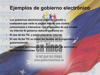 Ejemplos de gobierno electrónico
• Los gobiernos electrónicos deberían permitir a
cualquiera que visite la página web de una ciudad
comunicarse e interactuar con empleados de esa ciudad
vía Internet El gobierno debería centrarse en:
• El uso de las TIC, y particularmente internet.
• El uso de las TIC en todas las facetas de la organización
gubernamental.
• La continua optimización de la prestación de servicios y
las transformaciones
 