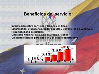 Beneficios del servicio:
Información sobre servicios y trámites en línea.
Empresarios, Ciudadanos, poder popular y Extranjeros en Venezuela
Resumen diario de noticias.
Directorio Nacional de la Administración Pública
Un espacio para la participación y el debate constructivo
 