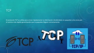 TCP
El protocolo TCP se utiliza para enviar rápidamente la información dividiéndolo en paquetes y los envía por
el camino más rápido garantizando que lo paquetes lleguen correctamente.
 