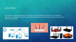 ROUTERS
Los routers son equipos que ponen en contacto las distintas redes, de forma que, tras analizar los
paquetes, los distribuye de la manera más eficiente haciendo que la información llegue a su meta en el
menor tiempo posible.
 