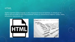 HTML
Significa hypertext markup language, es decir, lenguaje de marcas de hipertexto. Es utilizada por las
páginas web para añadir en estas texto (pudiendo cambiar sus características) imágenes, sonidos, vídeos,
animaciones, hipervínculos, etc.
 
