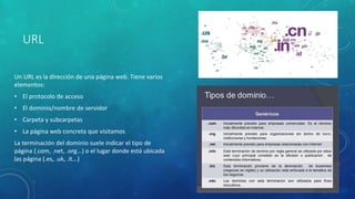 URL
Un URL es la dirección de una página web. Tiene varios
elementos:
• El protocolo de acceso
• El dominio/nombre de servidor
• Carpeta y subcarpetas
• La página web concreta que visitamos
La terminación del dominio suele indicar el tipo de
página (.com, .net, .org...) o el lugar donde está ubicada
las página (.es, .uk, .it...)
 