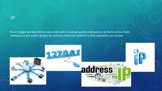 IP
Es un código que identifica a cada ordenador o cada grupo de ordenadores de forma única. Están
compuestos por cuatro grupos de números decimales (entre 0 y 255) separados por puntos.
 