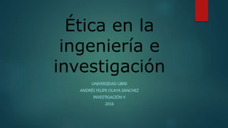 Ética en la
ingeniería e
investigación
UNIVERSIDAD LIBRE
ANDRÉS FELIPE OLAYA SÁNCHEZ
INVESTIGACIÓN V
2016
 