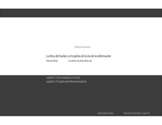 Pekka Himanen
La ética del hacker y el espíritu de la era de la información
Tercera Parte:		 Lanéticaolaéticadelared
Carolina Núñez Vergara	 Presentación al Diseño III , mayo 2013
capítulo 5: De la netiqueta a la nética
capítulo 6: El espíritu del Informacionalismo
 