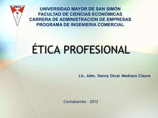 UNIVERSIDAD MAYOR DE SAN SIMÓN
   FACULTAD DE CIENCIAS ECONÓMICAS
CARRERA DE ADMINISTRACION DE EMPRESAS
  PROGRAMA DE INGENIERIA COMERCIAL




ÉTICA PROFESIONAL

                   Lic. Adm. Danny Oscar Medrano Claure




            Cochabamba - 2012
 