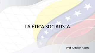 LA ÉTICA SOCIALISTA 
Prof. Argelain Acosta 
 