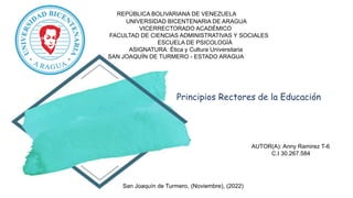 REPÚBLICA BOLIVARIANA DE VENEZUELA
UNIVERSIDAD BICENTENARIA DE ARAGUA
VICERRECTORADO ACADÉMICO
FACULTAD DE CIENCIAS ADMINISTRATIVAS Y SOCIALES
ESCUELA DE PSICOLOGÍÁ
ASIGNATURA: Ética y Cultura Universitaria
SAN JOAQUÍN DE TURMERO - ESTADO ARAGUA
Principios Rectores de la Educación
AUTOR(A): Anny Ramirez T-6
C.I 30.267.584
San Joaquín de Turmero, (Noviembre), (2022)
 