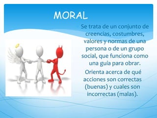 MORAL
 Se trata de un conjunto de
creencias, costumbres,
valores y normas de una
persona o de un grupo
social, que funciona como
una guía para obrar.
Orienta acerca de qué
acciones son correctas
(buenas) y cuales son
incorrectas (malas).
 