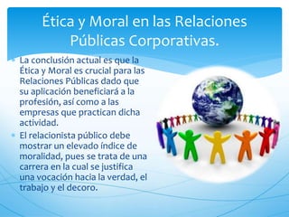 Ética y Moral en las Relaciones
Públicas Corporativas.
 La conclusión actual es que la
Ética y Moral es crucial para las
Relaciones Públicas dado que
su aplicación beneficiará a la
profesión, así como a las
empresas que practican dicha
actividad.
 El relacionista público debe
mostrar un elevado índice de
moralidad, pues se trata de una
carrera en la cual se justifica
una vocación hacia la verdad, el
trabajo y el decoro.
 
