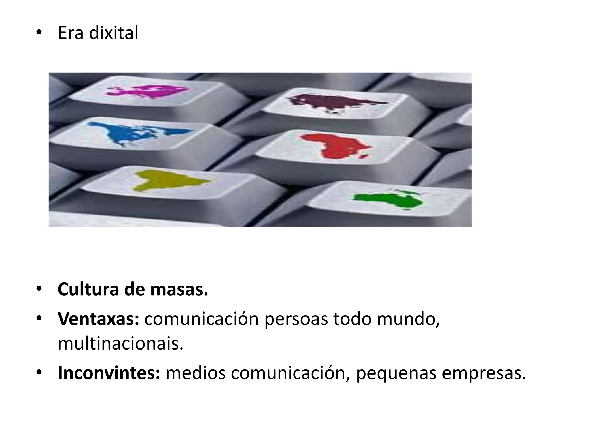 • Era dixital 
• Cultura de masas. 
• Ventaxas: comunicación persoas todo mundo, 
multinacionais. 
• Inconvintes: medios comunicación, pequenas empresas. 
 