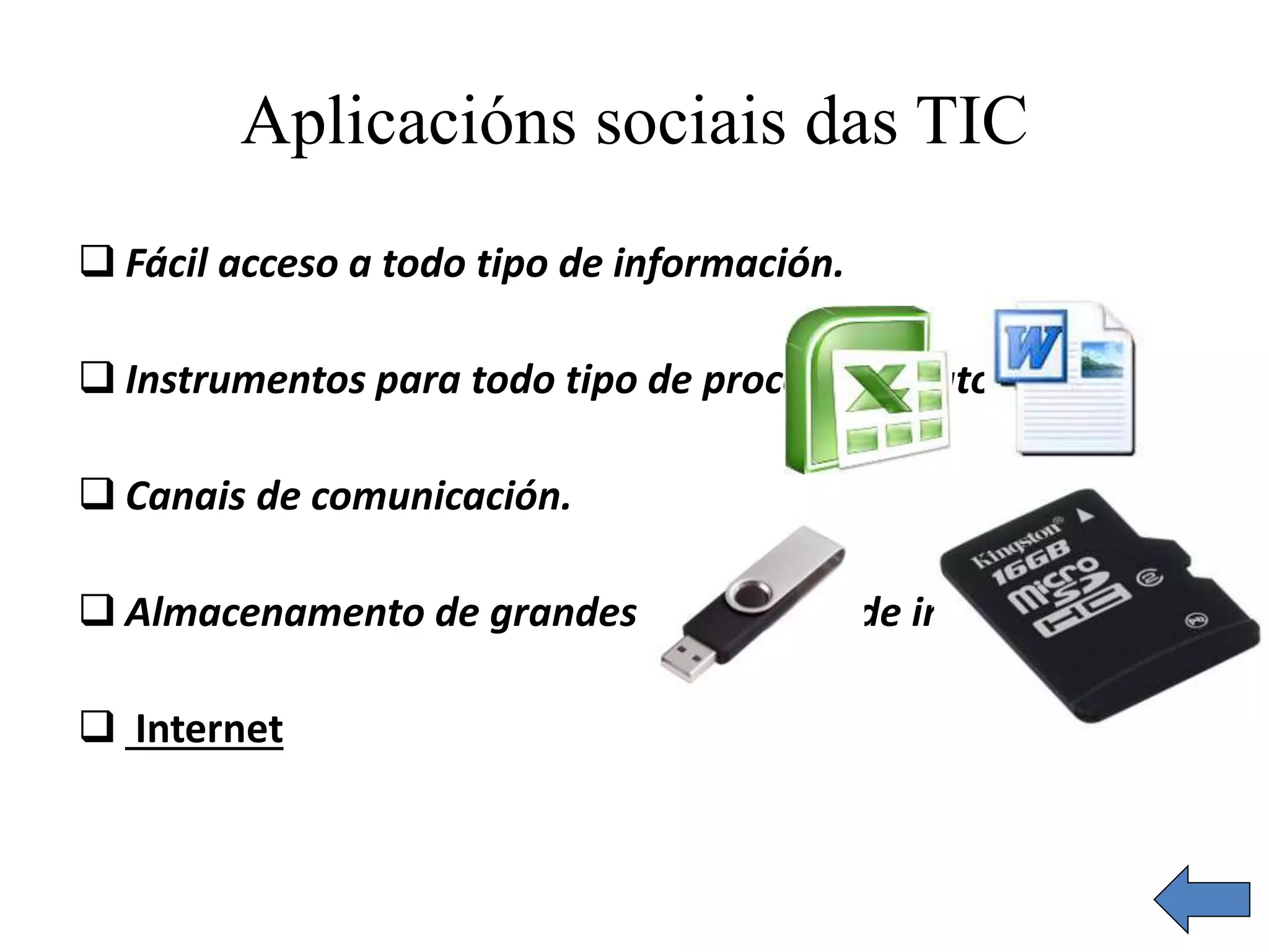 Aplicacións sociais das TIC 
 Fácil acceso a todo tipo de información. 
 Instrumentos para todo tipo de proceso de datos. 
 Canais de comunicación. 
 Almacenamento de grandes cantidades de información. 
 Internet 
 