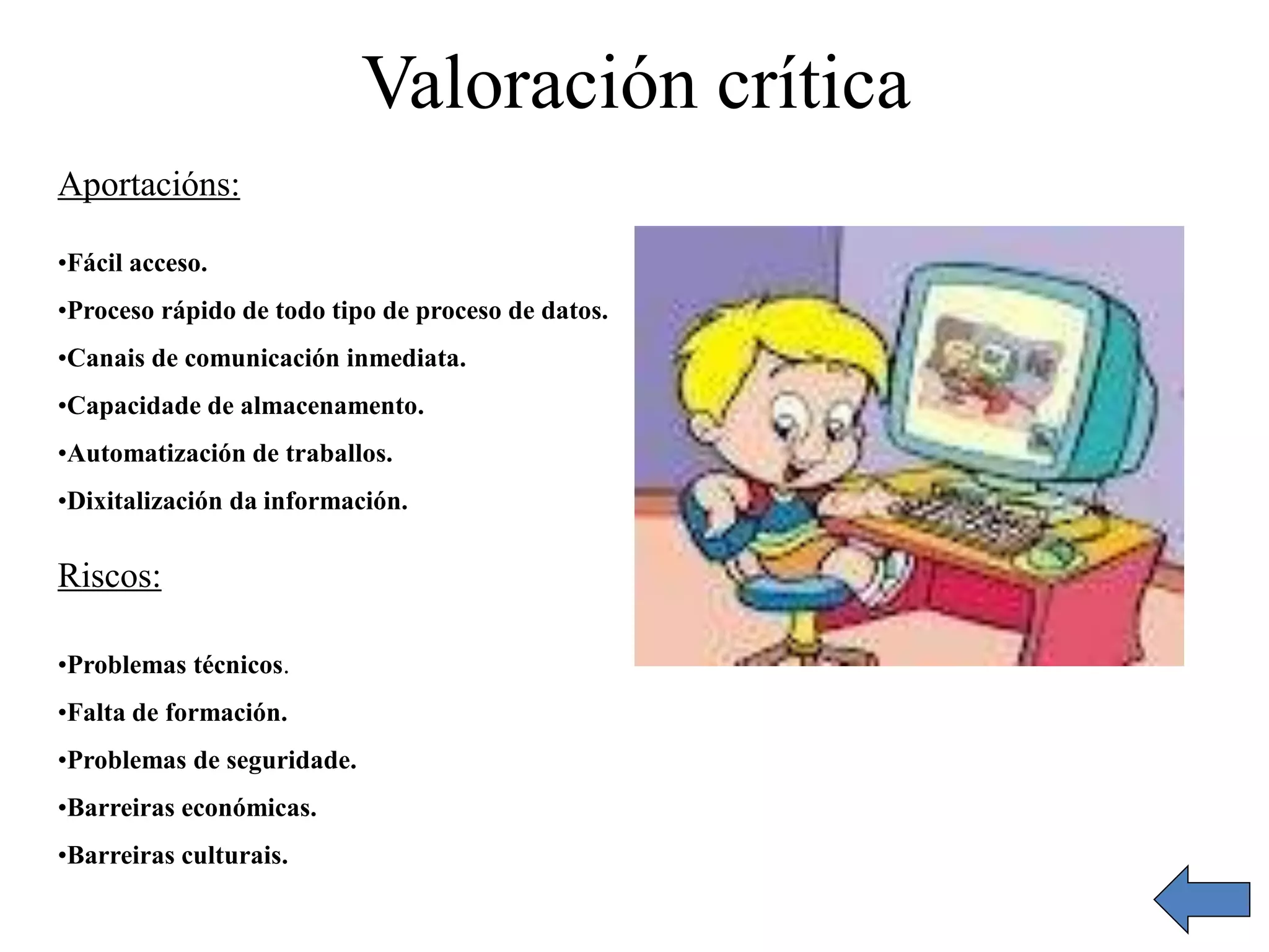 Valoración crítica 
Aportacións: 
•Fácil acceso. 
•Proceso rápido de todo tipo de proceso de datos. 
•Canais de comunicación inmediata. 
•Capacidade de almacenamento. 
•Automatización de traballos. 
•Dixitalización da información. 
Riscos: 
•Problemas técnicos. 
•Falta de formación. 
•Problemas de seguridade. 
•Barreiras económicas. 
•Barreiras culturais. 
 