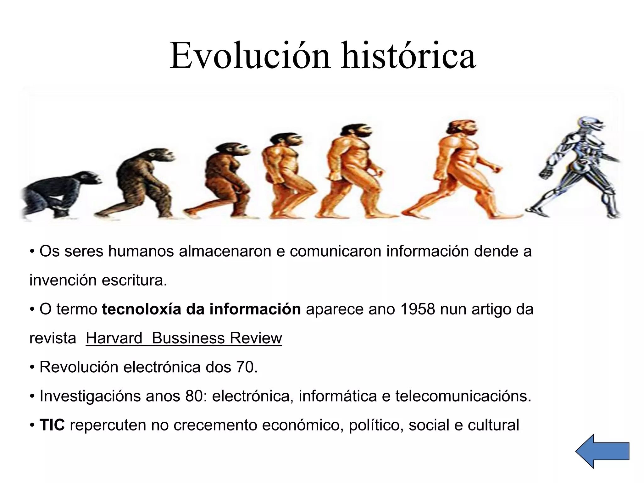 Evolución histórica 
• Os seres humanos almacenaron e comunicaron información dende a 
invención escritura. 
• O termo tecnoloxía da información aparece ano 1958 nun artigo da 
revista Harvard Bussiness Review 
• Revolución electrónica dos 70. 
• Investigacións anos 80: electrónica, informática e telecomunicacións. 
• TIC repercuten no crecemento económico, político, social e cultural 
 