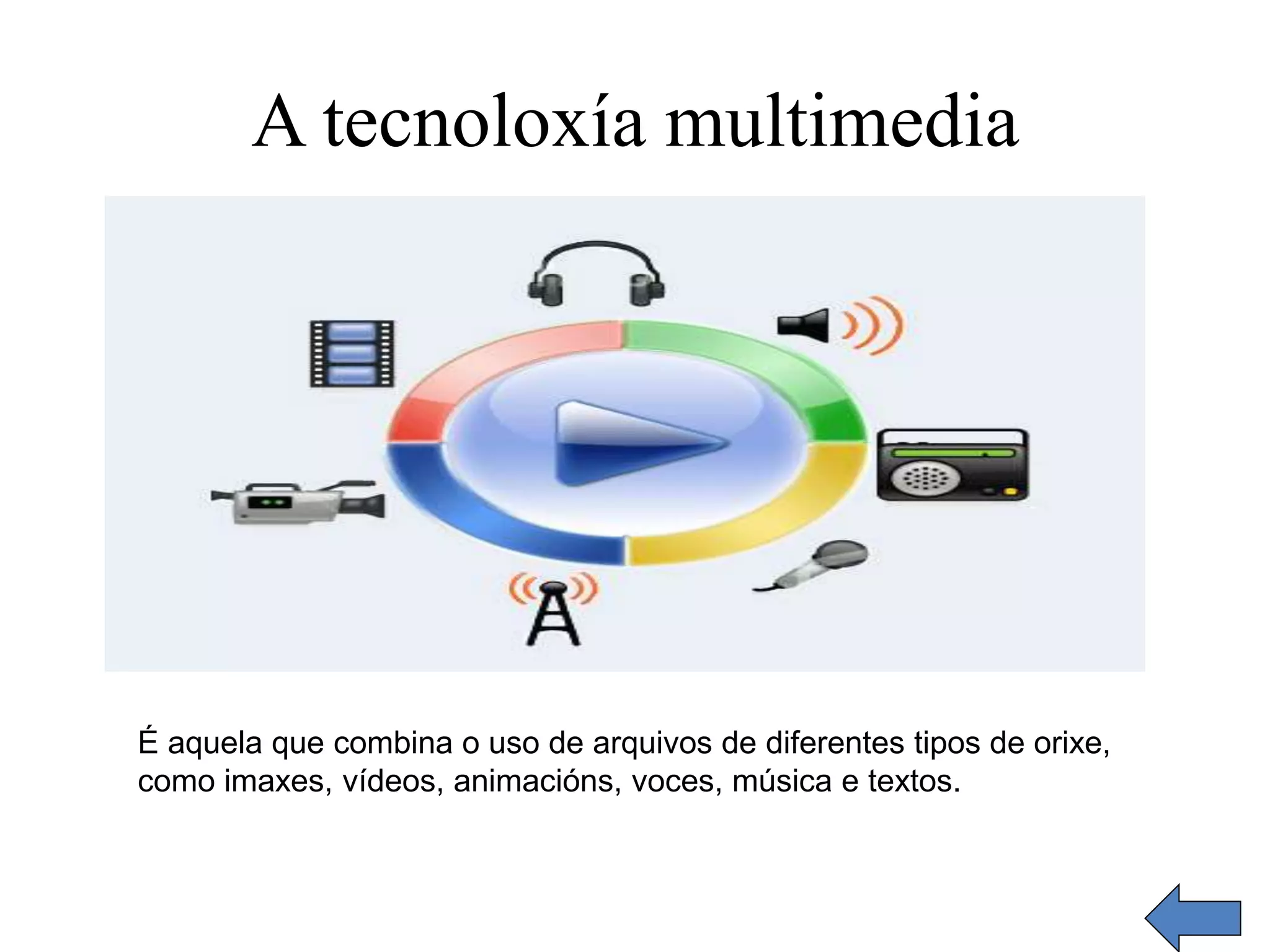 A tecnoloxía multimedia 
É aquela que combina o uso de arquivos de diferentes tipos de orixe, 
como imaxes, vídeos, animacións, voces, música e textos. 
 