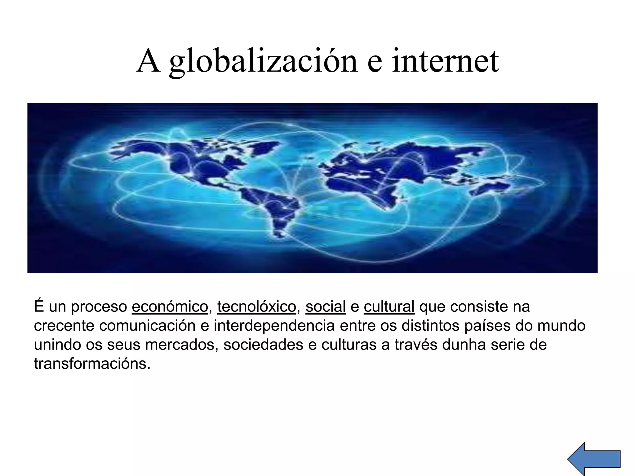 A globalización e internet 
É un proceso económico, tecnolóxico, social e cultural que consiste na 
crecente comunicación e interdependencia entre os distintos países do mundo 
unindo os seus mercados, sociedades e culturas a través dunha serie de 
transformacións. 
 