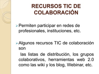 RECURSOS TIC DE
        COLABORACIÓN

 Permitenparticipar en redes de
 profesionales, instituciones, etc.

 Algunos   recursos TIC de colaboración
 son
  las listas de distribución, los grupos
 colaborativos, herramientas web 2.0
 como las wiki y los blog, Webinar, etc.
 