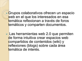  Grupos    colaborativos ofrecen un espacio
    web en el que los interesados en esa
    temática reflexionan a través de foros
    temáticos y comparten documentos.

    Las herramientas web 2.0 que permiten
    de forma intuitiva crear espacios web
    compartidos de contenidos (wiki) y
    reflexiones (blogs) sobre cada área
    temática de interés.
 