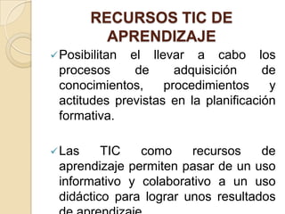 RECURSOS TIC DE
          APRENDIZAJE
 Posibilitan el llevar a cabo los
 procesos      de     adquisición     de
 conocimientos,     procedimientos     y
 actitudes previstas en la planificación
 formativa.

 Las    TIC   como     recursos    de
 aprendizaje permiten pasar de un uso
 informativo y colaborativo a un uso
 didáctico para lograr unos resultados
 