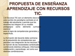 PROPUESTA DE ENSEÑANZA
   APRENDIZAJE CON RECURSOS
              TIC.
Los recursos TIC son un elemento clave en
este cambio de paradigma centrado en el
trabajo del estudiante y permite que los
docentes los integren en su modelo
pedagógico como elemento curricular
esencial
para el logro de competencias generales y
específicas.

La formación del docente debe centrarse
en la adquisición de competencias que
permitan una integración de los recursos TIC
en función de las necesidades contextuales
combinando distintos enfoques: información,
colaboración y aprendizaje, así como sus
distintas combinaciones.
 