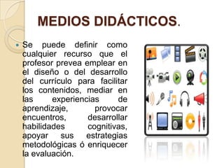MEDIOS DIDÁCTICOS.
   Se puede definir como
    cualquier recurso que el
    profesor prevea emplear en
    el diseño o del desarrollo
    del currículo para facilitar
    los contenidos, mediar en
    las     experiencias     de
    aprendizaje,       provocar
    encuentros,      desarrollar
    habilidades      cognitivas,
    apoyar sus estrategias
    metodológicas ó enriquecer
    la evaluación.
 