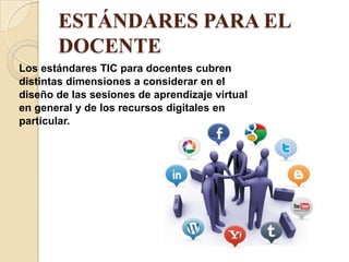 ESTÁNDARES PARA EL
       DOCENTE
Los estándares TIC para docentes cubren
distintas dimensiones a considerar en el
diseño de las sesiones de aprendizaje virtual
en general y de los recursos digitales en
particular.
 