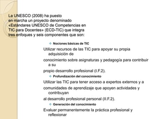 La UNESCO (2008) ha puesto
en marcha un proyecto denominado
«Estándares UNESCO de Competencias en
TIC para Docentes» (ECD-TIC) que integra
tres enfoques y seis componentes que son:

                      Nociones básicas de TIC
                  Utilizar recursos de las TIC para apoyar su propia
                     adquisición de
                  conocimiento sobre asignaturas y pedagogía para contribuir
                    a su
                  propio desarrollo profesional (I.F.2).
                      Profundización del conocimiento
                  Utilizar las TIC para tener acceso a expertos externos y a
                  comunidades de aprendizaje que apoyen actividades y
                    contribuyan
                  al desarrollo profesional personal (II.F.2).
                      Generación del conocimiento
                  Evaluar permanentemente la práctica profesional y
                    reflexionar
 
