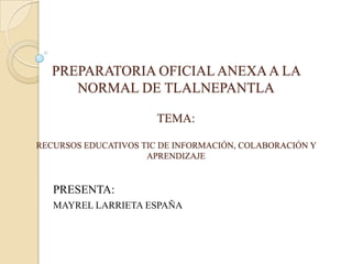 PREPARATORIA OFICIAL ANEXA A LA
      NORMAL DE TLALNEPANTLA

                       TEMA:

RECURSOS EDUCATIVOS TIC DE INFORMACIÓN, COLABORACIÓN Y
                     APRENDIZAJE


   PRESENTA:
   MAYREL LARRIETA ESPAÑA
 