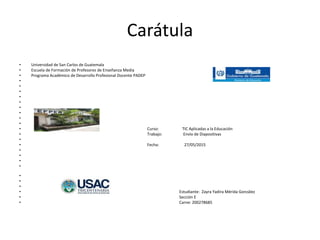 Carátula
• Universidad de San Carlos de Guatemala
• Escuela de Formación de Profesores de Enseñanza Media
• Programa Académico de Desarrollo Profesional Docente PADEP
•
•
•
•
•
•
•
•
•
• Curso: TIC Aplicadas a la Educación
• Trabajo: Envío de Diapositivas
•
• Fecha: 27/05/2015
•
•
•
•
•
•
•
• Estudiante: Zayra Yadira Mérida González
• Sección E
• Carne: 200278685
 