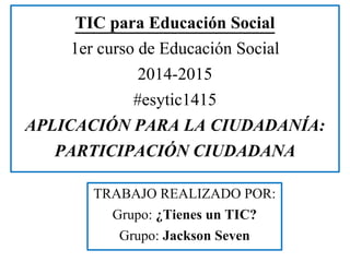 TIC para Educación Social 
1er curso de Educación Social 
2014-2015 
#esytic1415 
APLICACIÓN PARA LA CIUDADANÍA: 
PARTICIPACIÓN CIUDADANA 
TRABAJO REALIZADO POR: 
Grupo: ¿Tienes un TIC? 
Grupo: Jackson Seven 
 
