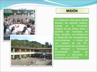La Institución Educativa Santa teresita, de carácter público, trabaja en la formación integral de las niñas, niños y jóvenes del municipio de Pijao, Quindío,  con énfasis en el desarrollo de competencias comunicativas  a través del uso masivo de las TIC, mantenimiento de hardware y de software y formación empresarial (venta de productos y servicios) en convenio con el SENA MISIÓN  