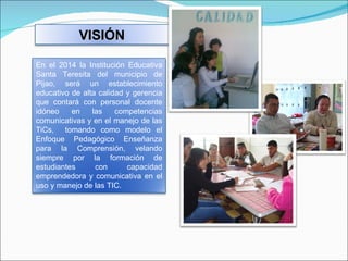 VISIÓN En el 2014 la Institución Educativa Santa Teresita del municipio de Pijao, será un establecimiento educativo de alta calidad y gerencia que contará con personal docente idóneo en las competencias comunicativas y en el manejo de las TiCs,  tomando como modelo el Enfoque Pedagógico Enseñanza para la Comprensión, velando siempre por la formación de estudiantes con capacidad emprendedora y comunicativa en el uso y manejo de las TIC. 