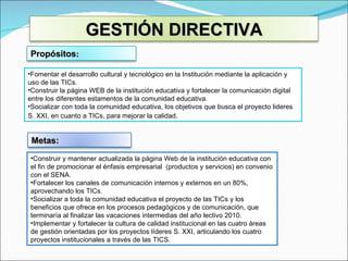 Fomentar el desarrollo cultural y tecnológico en la Institución mediante la aplicación y uso de las TICs.   Construir la página WEB de la institución educativa y fortalecer la comunicación digital entre los diferentes estamentos de la comunidad educativa. Socializar con toda la comunidad educativa, los objetivos que busca el proyecto lideres S. XXI, en cuanto a TICs, para mejorar la calidad . Construir y mantener actualizada la página Web de la institución educativa con el fin de promocionar el énfasis empresarial  (productos y servicios) en convenio con el SENA. Fortalecer los canales de comunicación internos y externos en un 80%, aprovechando los TICs. Socializar a toda la comunidad educativa el proyecto de las TICs y los beneficios que ofrece en los procesos pedagógicos y de comunicación, que terminaría al finalizar las vacaciones intermedias del año lectivo 2010. Implementar y fortalecer la cultura de calidad institucional en las cuatro áreas de gestión orientadas por los proyectos líderes S. XXI, articulando los cuatro proyectos institucionales a través de las TICS. GESTIÓN DIRECTIVA Propósitos : Metas: 