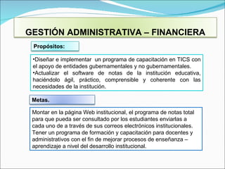 Diseñar e implementar  un programa de capacitación en TICS con el apoyo de entidades gubernamentales y no gubernamentales . Actualizar el software de notas de la institución educativa, haciéndolo ágil, práctico, comprensible y coherente con las necesidades de la institución. Montar en la página Web institucional, el programa de notas total para que pueda ser consultado por los estudiantes enviarlas a cada uno de a través de sus correos electrónicos institucionales. Tener un programa de formación y capacitación para docentes y administrativos con el fin de mejorar procesos de enseñanza – aprendizaje a nivel del desarrollo institucional . GESTIÓN ADMINISTRATIVA – FINANCIERA Propósitos:  Metas. 