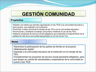 Diseñar una oferta que permita capacitación en las TICS a la comunidad educativa y otros grupos  que ingresan a la institución. Promover y hacer funcional el manejo de las TICs con la comunidad educativa. Promocionar y fortalecer el trabajo comunitario mediante el uso de las TICs. Elaborar proyectos de servicio social obligatorio que pretendan el mejoramiento de la calidad de vida de la comunidad apoyándose en el uso de las Tics. Garantizar la participación de los padres de familia en el proyecto “alfabetización digital”.  Capacitar a la comunidad educativa de la institución en el manejo de las TICs. Complementar los proyectos de servicio social estudiantil obligatorio, para que tengan en cuenta las necesidades y expectativas de la comunidad en cuanto a las TICS. GESTIÓN COMUNIDAD Propósitos Metas 
