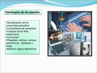 Estrategias de divulgación  Socialización con la comunidad educativa Lanzamiento de campañas Creación de la Web institucional Concursos Plegables, afiches, correos  electrónicos,  facebook y blogs Bitácora viajera electrónica  