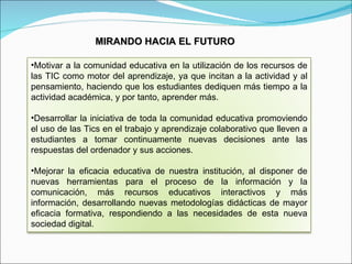 MIRANDO HACIA EL FUTURO Motivar a la comunidad educativa en la utilización de los recursos de las TIC como motor del aprendizaje, ya que incitan a la actividad y al pensamiento, haciendo que los estudiantes dediquen más tiempo a la actividad académica, y por tanto, aprender más. Desarrollar la iniciativa de toda la comunidad educativa promoviendo el uso de las Tics en el trabajo y aprendizaje colaborativo que lleven a estudiantes a tomar continuamente nuevas decisiones ante las respuestas del ordenador y sus acciones. Mejorar la eficacia educativa de nuestra institución, al disponer de nuevas herramientas para el proceso de la información y la comunicación, más recursos educativos interactivos y más información, desarrollando nuevas metodologías didácticas de mayor eficacia formativa, respondiendo a las necesidades de esta nueva sociedad digital. 